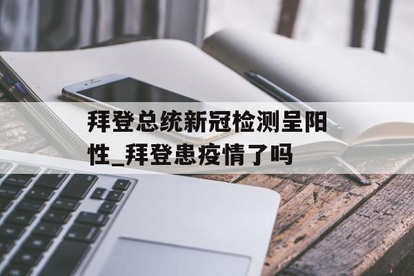 拜登总统新冠检测呈阳性_拜登患疫情了吗
