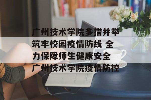 广州技术学院多措并举筑牢校园疫情防线 全力保障师生健康安全 广州技术学院疫情防控